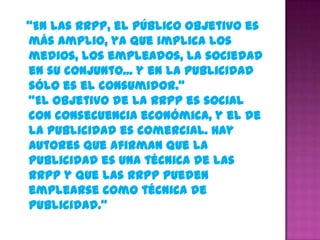 “En las RRPP, el público objetivo es
más amplio, ya que implica los
medios, los empleados, la sociedad
en su conjunto... y en la publicidad
sólo es el consumidor.”
“El objetivo de la RRPP es social
con consecuencia económica, y el de
la Publicidad es comercial. Hay
autores que afirman que la
Publicidad es una técnica de las
RRPP y que las RRPP pueden
emplearse como técnica de
Publicidad.”
 
