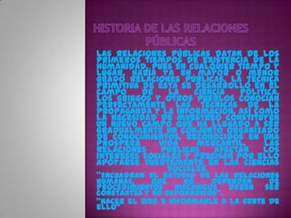 Las Relaciones Públicas datan de los
primeros tiempos de existencia de la
humanidad, pues en cualquier tiempo y
lugar, había ya en mayor o menor
grado relaciones públicas. La técnica
primitiva de ésta se desarrolló en el
campo     de   la    ciencia   política.
Los griegos y otros pueblos conocían
perfectamente las técnicas de la
propaganda y la información, así como
la necesidad de muestreo constituyen
un nuevo campo que ha llegado a ser
gradualmente un conjunto organizado
de conocimientos, reconocidos en una
prospera     vida     mercantil.    Las
Relaciones    Públicas   afectan    los
intereses sociales y precisan por ello
apoyarse fuertemente en las ciencias
               sociales.
"Encuadran el estudio de las relaciones
humanas,     que     no   dependen     de
procedimientos mecánicos deben ser
constantes y no esporádicos".
"Hacer el bien e informarle a la gente de
ello"
 