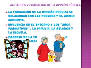  La formación de la opinión publica se
  relacionan con las persona y el medio
  ambiente.
 Influencia en el entorno y los “años
  formativos” : La familia, la religión y
  la escuela.
 Proceso de la formación de la O.P
  (opinión pública) variables.
 