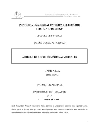 1
PONTIFICIA UNIVERSIDAD CATÓLICA DEL ECUADOR
SEDE SANTO DOMINGO
ESCUELA DE SISTEMAS
DISEÑO DE COMPUTADORAS
ARREGLO DE DISCOS EN MÁQUINAS VIRTUALES
JAIME VILCA
JOSE SILVA
ING. MILTON ANDRADE
SANTO DOMINGO – ECUADOR
2013
I. INTRODUCCIÓN
RAID (Redundant Array of Inexpensive Disks): Consiste en una serie de sistemas para organizar varios
discos como si de uno solo se tratara pero haciendo que trabajen en paralelo para aumentar la
velocidad de acceso o la seguridad frente a fallos del hardware o ambas cosas.
 