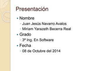 Presentación
 Nombre
◦ Juan Jesús Navarro Avalos
◦ Miriam Yarazeth Becerra Real
 Grado
◦ 3ª Ing. En Software
 Fecha
◦ 08 de Octubre del 2014
 