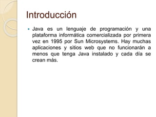 Introducción
 Java es un lenguaje de programación y una
plataforma informática comercializada por primera
vez en 1995 por Sun Microsystems. Hay muchas
aplicaciones y sitios web que no funcionarán a
menos que tenga Java instalado y cada día se
crean más.
 