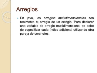 Arreglos
 En java, los arreglos multidimensionales son
realmente el arreglo de un arreglo. Para declarar
una variable de arreglo multidimensional se debe
de especificar cada índice adicional utilizando otra
pareja de corchetes.
 
