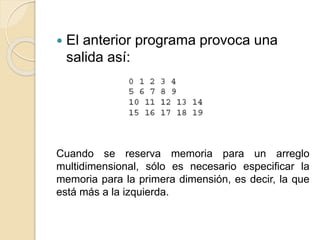  El anterior programa provoca una
salida así:
Cuando se reserva memoria para un arreglo
multidimensional, sólo es necesario especificar la
memoria para la primera dimensión, es decir, la que
está más a la izquierda.
 
