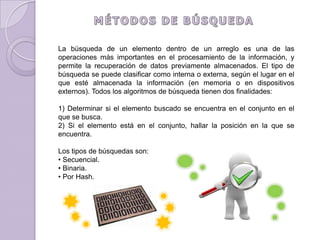MÉTODOS DE BÚSQUEDALa búsqueda de un elemento dentro de un arreglo es una de las operaciones más importantes en el procesamiento de la información, y permite la recuperación de datos previamente almacenados. El tipo de búsqueda se puede clasificar como interna o externa, según el lugar en el que esté almacenada la información (en memoria o en dispositivos externos). Todos los algoritmos de búsqueda tienen dos finalidades:1) Determinar si el elemento buscado se encuentra en el conjunto en el que se busca.2) Si el elemento está en el conjunto, hallar la posición en la que se encuentra.Los tipos de búsquedas son:Secuencial.