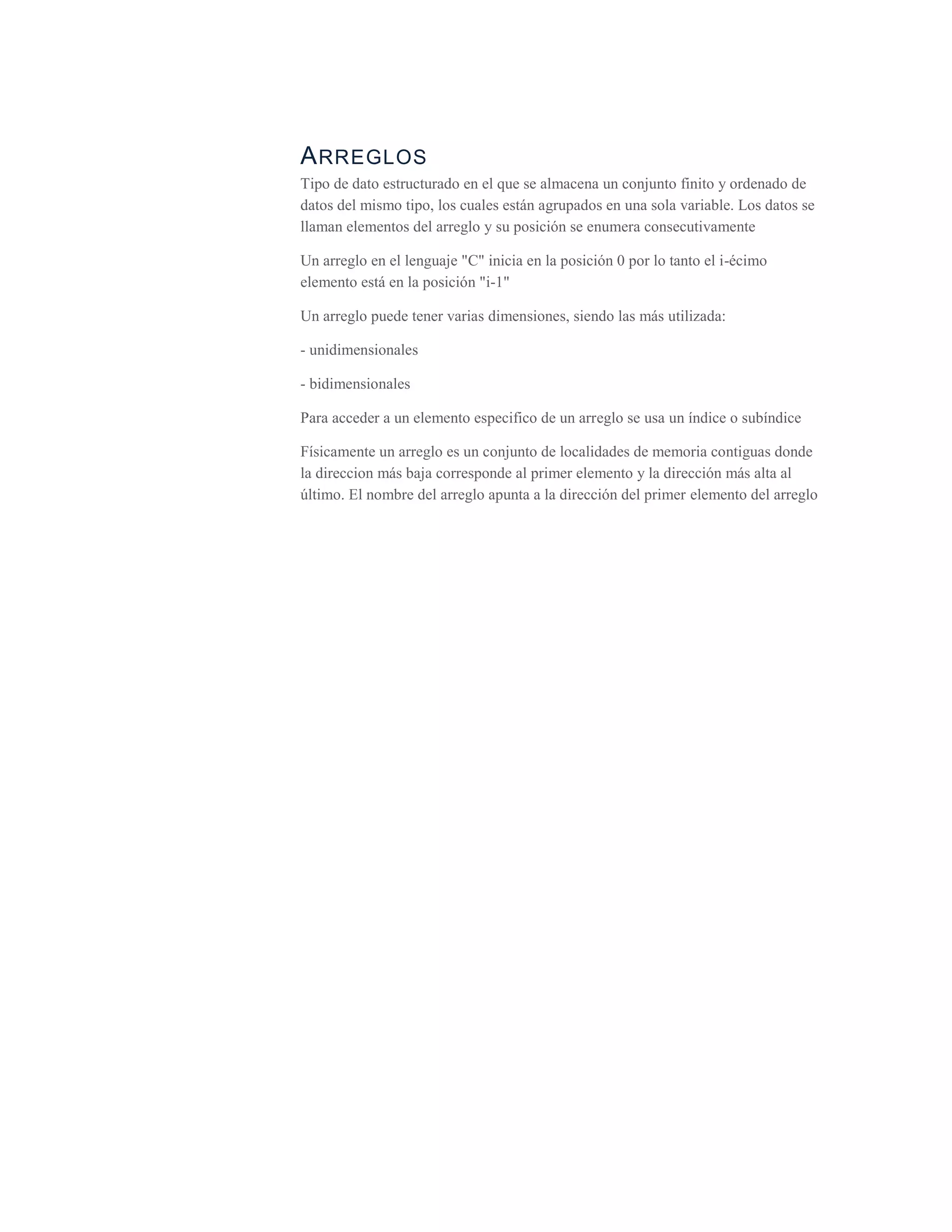 Arreglos<br />Tipo de dato estructurado en el que se almacena un conjunto finito y ordenado de datos del mismo tipo, los cuales están agrupados en una sola variable. Los datos se llaman elementos del arreglo y su posición se enumera consecutivamente<br />Un arreglo en el lenguaje \"
C\"
 inicia en la posición 0 por lo tanto el i-écimo elemento está en la posición \"
i-1\"
<br />Un arreglo puede tener varias dimensiones, siendo las más utilizada:<br />- unidimensionales<br />- bidimensionales<br />Para acceder a un elemento especifico de un arreglo se usa un índice o subíndice<br />Físicamente un arreglo es un conjunto de localidades de memoria contiguas donde la direccion más baja corresponde al primer elemento y la dirección más alta al último. El nombre del arreglo apunta a la dirección del primer elemento del arreglo<br />