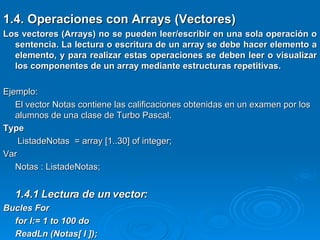 1.4. Operaciones con Arrays (Vectores) Los vectores (Arrays) no se pueden leer/escribir en una sola operación o sentencia. La lectura o escritura de un array se debe hacer elemento a elemento, y para realizar estas operaciones se deben leer o visualizar los componentes de un array mediante estructuras repetitivas.   Ejemplo: El vector Notas contiene las calificaciones obtenidas en un examen por los alumnos de una clase de Turbo Pascal. Type   ListadeNotas  = array [1..30] of integer; Var Notas : ListadeNotas; 1.4.1 Lectura de un vector: Bucles For for I:= 1 to 100 do  ReadLn (Notas[ I ]); 