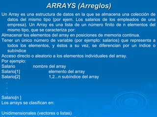 ARRAYS (Arreglos) Un Array es una estructura de datos en la que se almacena una colección de datos del mismo tipo (por ejem. Los salarios de los empleados de una empresa). Un Array es una lista de un número finito de n elementos del mismo tipo, que se caracteriza por:  Almacenar los elementos del array en posiciones de memoria continua. Tener un único número de variable (por ejemplo: salarios) que representa a todos los elementos, y éstos a su vez, se diferencian por un índice o subíndice Acceso directo o aleatorio a los elementos individuales del array. Por ejemplo: Salario nombre del array Salario[1] elemento del array Salario[2] 1,2...n subíndice del array . . . Salario[n ] Los arrays se clasifican en: Unidimensionales (vectores o listas) Multidimensionales (tablas o matrices) 