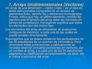 1. Arrays Unidimensionales (Vectores) Un array de una dimensión – vector o lista – es un tipo de datos estructurados compuesto de un número de elementos finito, tamaño fijo y elementos homogéneos. Finitos, indica que hay un último elemento, tamaño fijo significa que el tamaño del array debe ser conocido en tiempo de compilación, homogéneo significa que todos los elementos son del mismo tipo. Los elementos del array se almacenan en posiciones contiguas de memoria, a cada una de las cuales se puede acceder directamente. Supongamos que se desea conservar las puntuaciones de los 50 estudiantes de un examen de informática. Para almacenar estas puntuaciones o calificaciones se necesita reservar cincuenta posiciones en memoria, dar un nombre al array, y a cada uno de los 50 estudiantes asignarles su clasificación correspondiente, es decir, dar el índice o subíndice del array. 