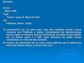 Ejemplo: Const Max = 500; Type   Texto = array [1..Max] of char; Var Palabras, letras: Texto; La declaración var, en este caso, crea dos variables arrays, cuyos nombres son Palabras y Letras. Consultando las declaraciones const y type se observa que los subíndices de estos arrays deben ser un entero entre 1 y 500; cada elemento de estos arrays contendrán un valor de tipo carácter. El número de elementos de un array viene definido por la diferencia entre los índices mayor y menor más uno.   