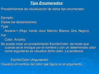 Procedimientos de visualización de datos tipo enumerado: Ejemplo: Dadas las declaraciones: Type Arcoiris = (Rojo, Verde, Azul, Marrón, Blanco, Gris, Negro); Var Color: Arcoiris; Se puede crear un procedimiento EscribirColor, de modo que cuando se le invoque por el nombre y con un determinado color como argumento se visualice dicho color. La sentencia EscribirColor (Argumento) Visualiza el nombre del color que figura en el argumento. Tipo Enumerados : 