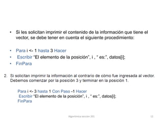 • Si les solicitan imprimir el contenido de la información que tiene el
  vector, se debe tener en cuenta el siguiente procedimiento:

• Para i <- 1 hasta 3 Hacer
• Escribir “El elemento de la posición”, i , “ es:”, datos[i];
• FinPara




    Para i <- 3 hasta 1 Con Paso -1 Hacer
    Escribir “El elemento de la posición”, i , “ es:”, datos[i];
    FinPara


                                  Algoritmíca sección 201                 12
 