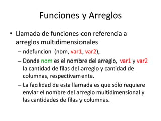 Funciones y Arreglos
• Llamada de funciones con referencia a
  arreglos multidimensionales
  – ndefuncion (nom, var1, var2);
  – Donde nom es el nombre del arreglo, var1 y var2
    la cantidad de filas del arreglo y cantidad de
    columnas, respectivamente.
  – La facilidad de esta llamada es que sólo requiere
    enviar el nombre del arreglo multidimensional y
    las cantidades de filas y columnas.
 