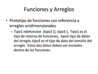 Funciones y Arreglos
• Prototipo de funciones con referencia a
  arreglos unidimensionales
  – Tipo1 ndefuncion (tipo2 [], tipo3 ); Tipo1 es el
    tipo de retorno de funciones, tipo2 tipo de datos
    del arreglo, tipo3 es el tipo de dato del tamaño del
    arreglo. Estos dos datos deben ser enviados
    dentro de las funciones
 