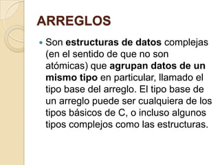 ARREGLOS
 Son estructuras de datos complejas
(en el sentido de que no son
atómicas) que agrupan datos de un
mismo tipo en particular, llamado el
tipo base del arreglo. El tipo base de
un arreglo puede ser cualquiera de los
tipos básicos de C, o incluso algunos
tipos complejos como las estructuras.
 