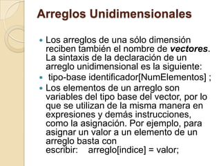 Arreglos Unidimensionales
 Los arreglos de una sólo dimensión
reciben también el nombre de vectores.
La sintaxis de la declaración de un
arreglo unidimensional es la siguiente:
 tipo-base identificador[NumElementos] ;
 Los elementos de un arreglo son
variables del tipo base del vector, por lo
que se utilizan de la misma manera en
expresiones y demás instrucciones,
como la asignación. Por ejemplo, para
asignar un valor a un elemento de un
arreglo basta con
escribir: arreglo[indice] = valor;
 