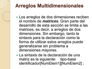 Arreglos Multidimensionales
 Los arreglos de dos dimensiones reciben
el nombre de matrices. Gran parte del
desarrollo de esta sección se limita a las
matrices, es decir, a arreglos de dos
dimensiones. Sin embargo, tanto la
sintaxis para la declaración como la
forma de utilizar estos arreglos puede
generalizarse sin problema a
dimensiones mayores.
 La sintaxis de la declaración de una
matriz es la siguiente: tipo-base
identificador[NumElem1][NumElem2] ;
 