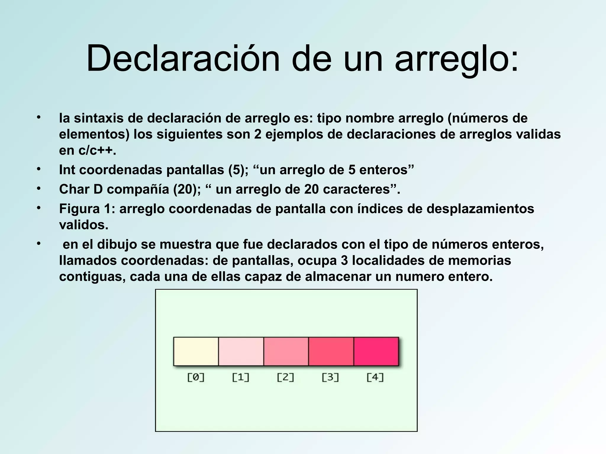 Declaración de un arreglo:
• la sintaxis de declaración de arreglo es: tipo nombre arreglo (números de
elementos) los siguientes son 2 ejemplos de declaraciones de arreglos validas
en c/c++.
• Int coordenadas pantallas (5); “un arreglo de 5 enteros”
• Char D compañía (20); “ un arreglo de 20 caracteres”.
• Figura 1: arreglo coordenadas de pantalla con índices de desplazamientos
validos.
• en el dibujo se muestra que fue declarados con el tipo de números enteros,
llamados coordenadas: de pantallas, ocupa 3 localidades de memorias
contiguas, cada una de ellas capaz de almacenar un numero entero.
 