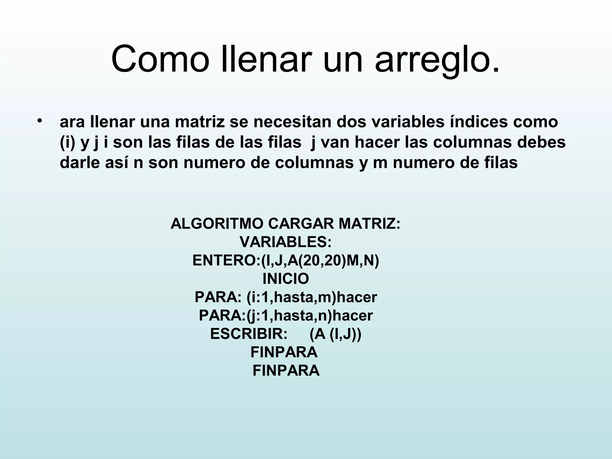 Como llenar un arreglo.
• ara llenar una matriz se necesitan dos variables índices como
(i) y j i son las filas de las filas j van hacer las columnas debes
darle así n son numero de columnas y m numero de filas
ALGORITMO CARGAR MATRIZ:
VARIABLES:
ENTERO:(I,J,A(20,20)M,N)
INICIO
PARA: (i:1,hasta,m)hacer
PARA:(j:1,hasta,n)hacer
ESCRIBIR: (A (I,J))
FINPARA
FINPARA
 