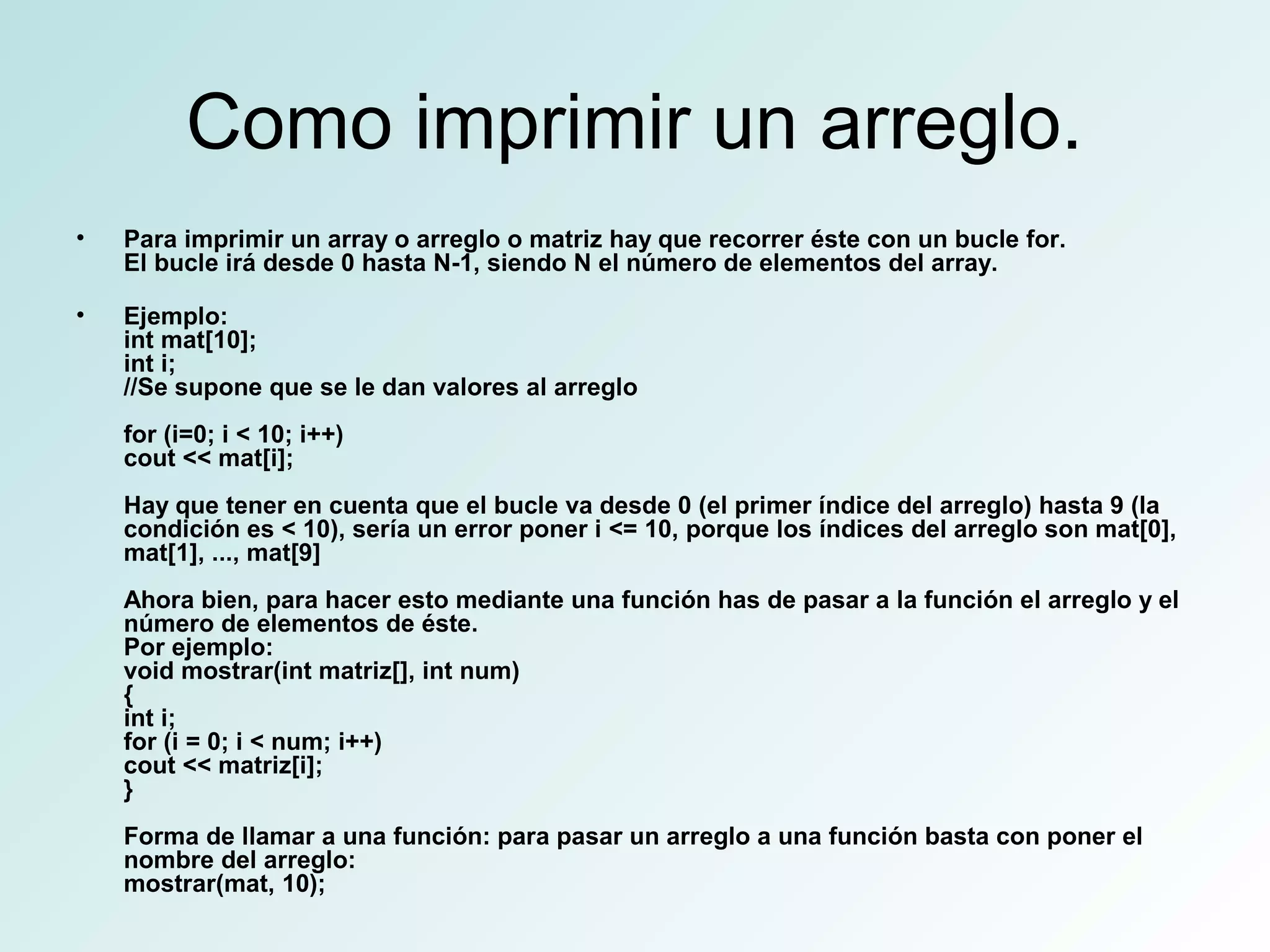 Como imprimir un arreglo.
• Para imprimir un array o arreglo o matriz hay que recorrer éste con un bucle for.
El bucle irá desde 0 hasta N-1, siendo N el número de elementos del array.
• Ejemplo:
int mat[10];
int i;
//Se supone que se le dan valores al arreglo
for (i=0; i < 10; i++)
cout << mat[i];
Hay que tener en cuenta que el bucle va desde 0 (el primer índice del arreglo) hasta 9 (la
condición es < 10), sería un error poner i <= 10, porque los índices del arreglo son mat[0],
mat[1], ..., mat[9]
Ahora bien, para hacer esto mediante una función has de pasar a la función el arreglo y el
número de elementos de éste.
Por ejemplo:
void mostrar(int matriz[], int num)
{
int i;
for (i = 0; i < num; i++)
cout << matriz[i];
}
Forma de llamar a una función: para pasar un arreglo a una función basta con poner el
nombre del arreglo:
mostrar(mat, 10);
 