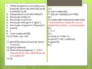 1. /*Este programa convierte una
l¡nea de texto de MAYUSCULAS
a MINUSCULAS
2. utilizando el ciclo DO-WHILE*/
3. #include <stdio.h>
4. #include <conio.h>
5. #include <string.h> /* gets*/
6. #include <ctype.h> /*tolower*/
7. main()
8. {
9. char cadena[100];
10. int TAM, car, i=0;

15. {
16. car=cadena[i];
17. if((car>=65)&&(car<=90))
18. {
19. cadena[i]=tolower(cadena[i]);
/* Convierte un carácter, en un
parámetro entero , a minúscula*/
20. }
21. i++;
22. }
23. while (i<=TAM-1);
24. printf("t %s",cadena);
11. printf("Escribe la linea de texto : 25. getch();
tnn");
26. }
12. gets(cadena);
13. TAM=strlen(cadena); /* strlen
calcula el no. de caracteres en
un cadena*/
14. do

 
