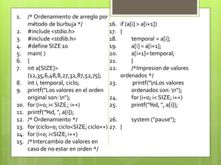 1.
2.
3.
4.
5.
6.
7.
8.
9.
10.
11.
12.
13.
14.
15.

/* Ordenamiento de arreglo por
método de burbuja */
16.
#include <stdio.h>
17.
#include <stdlib.h>
18.
#define SIZE 10
19.
main( )
20.
{
21.
int a[SIZE]=
22.
{12,35,6,48,8,27,32,87,52,75};
int i, temporal, ciclo;
23.
printf("Los valores en el orden
original son: n");
24.
for (i=0; i< SIZE ; i++)
25.
printf("%d, ", a[i]);
/* Ordenamiento */
26.
for (ciclo=0; ciclo<SIZE; ciclo++) 27.
for (i=0; i<SIZE; i++)
/*Intercambio de valores en
caso de no estar en orden */

if (a[i] > a[i+1])
{
temporal = a[i];
a[i] = a[i+1];
a[i+1]= temporal;
}
/*Impresion de valores
ordenados */
printf("nLos valores
ordenados son: n");
for (i=0; i< SIZE; i++)
printf("%d, ", a[i]);
system ("pause");
}

 