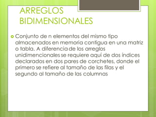 ARREGLOS
BIDIMENSIONALES


Conjunto de n elementos del mismo tipo
almacenados en memoria contigua en una matriz
o tabla. A diferencia de los arreglos
unidimencionales se requiere aquí de dos índices
declarados en dos pares de corchetes, donde el
primero se refiere al tamaño de las filas y el
segundo al tamaño de las columnas

 