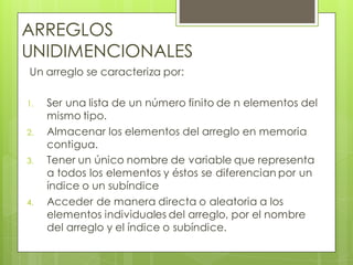 ARREGLOS
UNIDIMENCIONALES
Un arreglo se caracteriza por:
1.
2.
3.

4.

Ser una lista de un número finito de n elementos del
mismo tipo.
Almacenar los elementos del arreglo en memoria
contigua.
Tener un único nombre de variable que representa
a todos los elementos y éstos se diferencian por un
índice o un subíndice
Acceder de manera directa o aleatoria a los
elementos individuales del arreglo, por el nombre
del arreglo y el índice o subíndice.

 