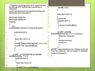 1.

2.

3.
4.
5.
6.
7.

8.
9.
10.
11.
12.
13.
14.
15.
16.

17.
18.
19.
20.
21.
22.

/*Diseñar un programa en C que lea una
matriz de 3*3. Sumar las columnas e
imprimir
que columna tuvo la máxima suma y la
suma de esa columna.*/
#include<stdio.h>
#include<stdlib.h>
main()
{
int
matriz[3][3],sumac,f,c,mayor=0,numc;
for(f=0;f<3;f++)
{

23.
24.

}

25.

for(c=0;c<3;c++)
{
sumac=0;
for(f=0;f<3;f++)
{
sumac+=matriz[f][c];
}

26.

27.
28.
29.
30.
31.
32.
33.

34.
for(c=0;c<3;c++)
35.
{
printf("Elemento[%d][%d]: ",f+1,c+1); 36.
37.
scanf("%d",&matriz[f][c]);
38.
}
39.
}

printf("n***DATOS DE LA MATRIZ
INTRODUCIDA***n");
for(f=0;f<3;f++)
{
for(c=0;c<3;c++)
{
printf(" %d ",matriz[f][c]);
}

printf("n");

40.
41.

printf("nSUMA
COLUMNA[%d]:%dn",c+1,sumac);
if(sumac>mayor)
{
mayor=sumac;
numc=c;
}
}
printf("nLa columna con mayor suma es:
%d y su valor es: %dn",numc+1,mayor);
system ("pause");
}

 