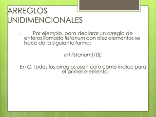 ARREGLOS
UNIDIMENCIONALES


Por ejemplo, para declarar un arreglo de
enteros llamado listanum con diez elementos se
hace de la siguiente forma:

int listanum[10];
En C, todos los arreglos usan cero como índice para
el primer elemento.

 