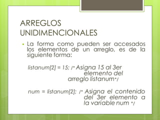 ARREGLOS
UNIDIMENCIONALES


La forma como pueden ser accesados
los elementos de un arreglo, es de la
siguiente forma:
listanum[2] = 15; /* Asigna 15 al 3er

elemento del
arreglo listanum*/

num = listanum[2]; /* Asigna el contenido

del 3er elemento a
la variable num */

 