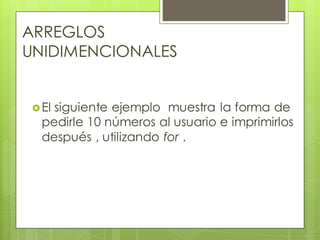 ARREGLOS
UNIDIMENCIONALES
 El

siguiente ejemplo muestra la forma de
pedirle 10 números al usuario e imprimirlos
después , utilizando for .

 
