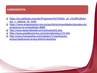 LINKOGRAFÍA
 https://es.wikibooks.org/wiki/Programaci%C3%B3n_en_C%2B%2B/Arr
ays_y_cadenas_de_texto
 https://www.programacion.com.py/escritorio/ensamblador/ejemplos-de-
programas-en-ensamblador-8086
 http://www.desarrolloweb.com/articulos/632.php
 http://www.gayatlacomulco.com/tutorials/estru1/15.htm
 http://www.monografias.com/trabajos71/clasificacion-
arrays/clasificacion-arrays.shtml#caracteria
 