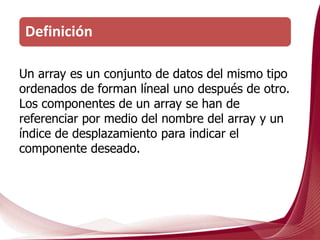 Un array es un conjunto de datos del mismo tipo
ordenados de forman líneal uno después de otro.
Los componentes de un array se han de
referenciar por medio del nombre del array y un
índice de desplazamiento para indicar el
componente deseado.
Definición
 