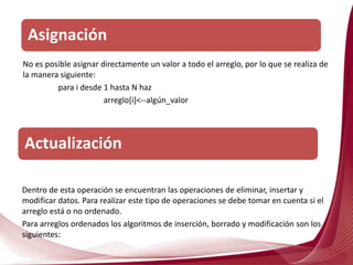 No es posible asignar directamente un valor a todo el arreglo, por lo que se realiza de
la manera siguiente:
para i desde 1 hasta N haz
arreglo[i]<--algún_valor
Asignación
Actualización
Dentro de esta operación se encuentran las operaciones de eliminar, insertar y
modificar datos. Para realizar este tipo de operaciones se debe tomar en cuenta si el
arreglo está o no ordenado.
Para arreglos ordenados los algoritmos de inserción, borrado y modificación son los
siguientes:
 