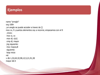 name "arreglo"
org 100h
;un areglo se puede acceder a travez de []
mov cx, 9 ;cuantos elementos voy a recorrer, empezamos con el 9
;inicio:
mov si, cx
mov dl, v[si]
cmp dl, mayor
jng siguiente:
mov mayor,dl
siguiente:
loop inicio
ret
v db 1,32,64,32,98,12,5,21,91,38
mayor db 0
Ejemplos
 