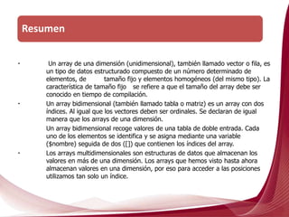 Un array de una dimensión (unidimensional), también llamado vector o fila, es
un tipo de datos estructurado compuesto de un número determinado de
elementos, de tamaño fijo y elementos homogéneos (del mismo tipo). La
característica de tamaño fijo se refiere a que el tamaño del array debe ser
conocido en tiempo de compilación.
Un array bidimensional (también llamado tabla o matriz) es un array con dos
índices. Al igual que los vectores deben ser ordinales. Se declaran de igual
manera que los arrays de una dimensión.
Un array bidimensional recoge valores de una tabla de doble entrada. Cada
uno de los elementos se identifica y se asigna mediante una variable
($nombre) seguida de dos ([]) que contienen los índices del array.
Los arrays multidimensionales son estructuras de datos que almacenan los
valores en más de una dimensión. Los arrays que hemos visto hasta ahora
almacenan valores en una dimensión, por eso para acceder a las posiciones
utilizamos tan solo un índice.
Resumen
 