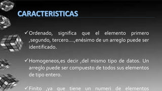 Ordenado, significa que el elemento primero
,segundo, tercero….,enésimo de un arreglo puede ser
identificado.
Homogeneos,es decir ,del mismo tipo de datos. Un
arreglo puede ser compuesto de todos sus elementos
de tipo entero.
Finito ,ya que tiene un numeri de elementos