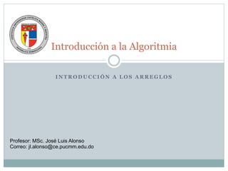 Introducción a la Algoritmia
I N T R O D U C C I Ó N A L O S A R R E G L O S
Profesor: MSc. José Luis Alonso
Correo: jl.alonso@ce.pucmm.edu.do
 