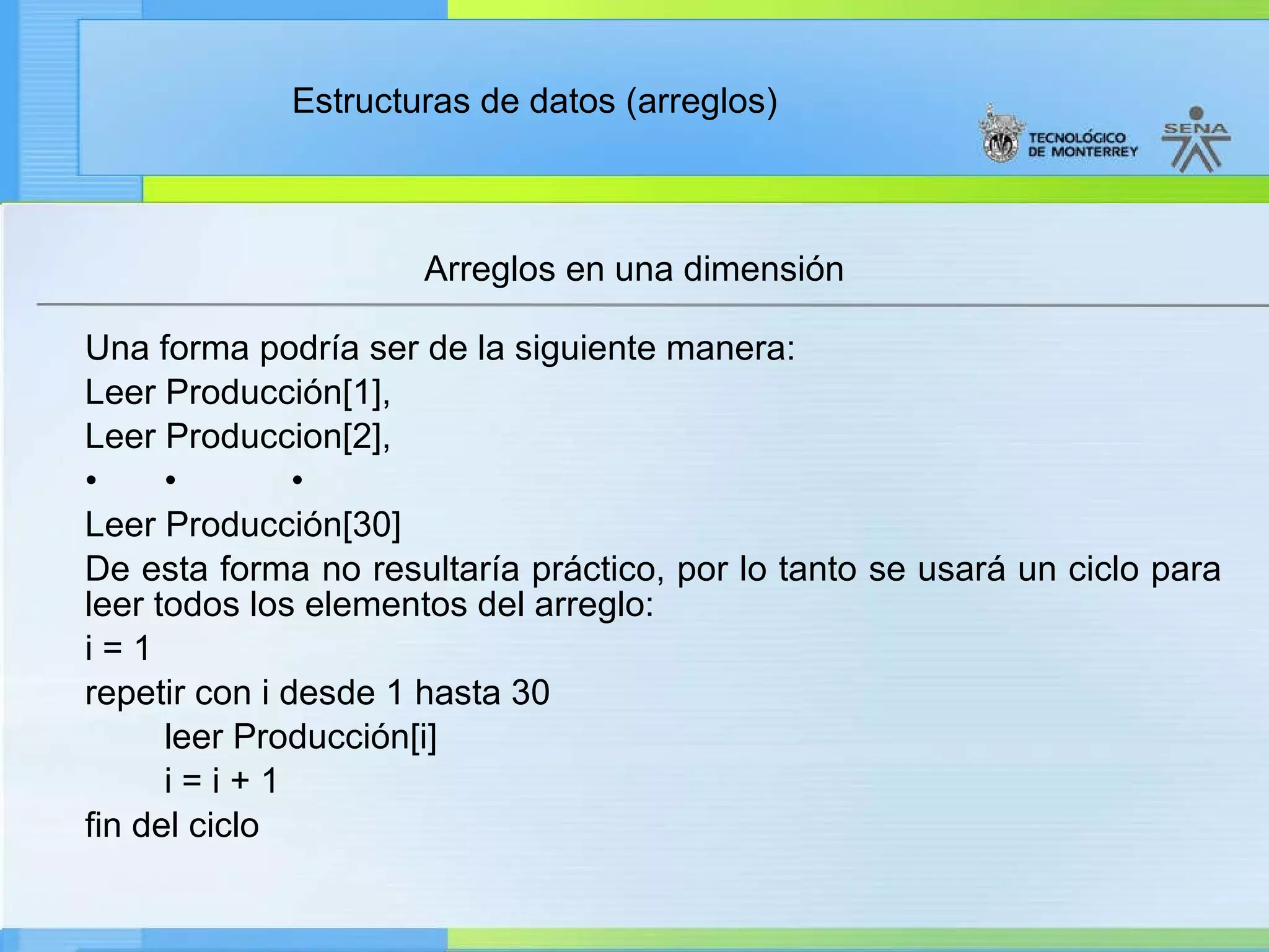 Una forma podría ser de la siguiente manera: Leer Producción[1], Leer Produccion[2], • • • Leer Producción[30] De esta forma no resultaría práctico, por lo tanto se usará un ciclo para leer todos los elementos del arreglo: i = 1 repetir con i desde 1 hasta 30 leer Producción[i] i = i + 1 fin del ciclo Arreglos en una dimensión 
