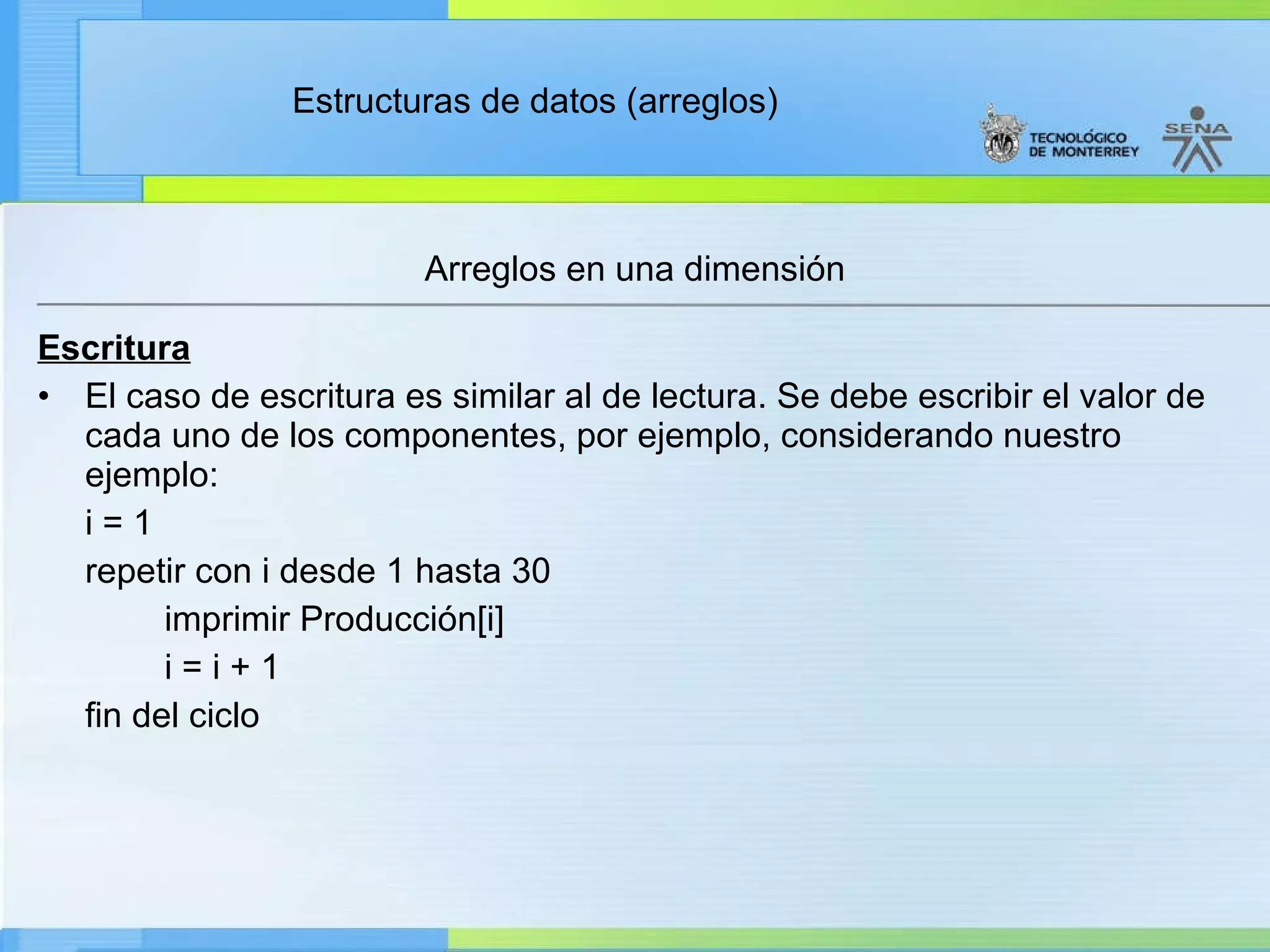 Escritura El caso de escritura es similar al de lectura. Se debe escribir el valor de cada uno de los componentes, por ejemplo, considerando nuestro ejemplo: i = 1 repetir con i desde 1 hasta 30 imprimir Producción[i] i = i + 1 fin del ciclo Arreglos en una dimensión 