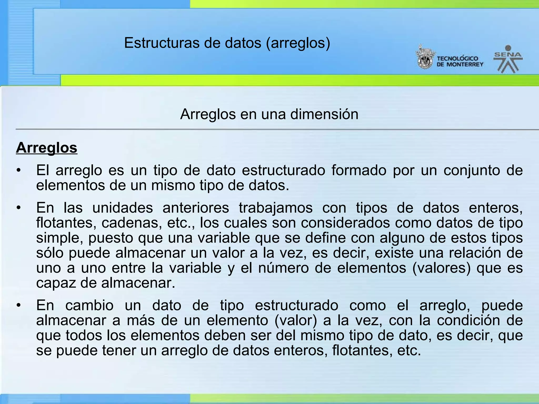 Arreglos El arreglo es un tipo de dato estructurado formado por un conjunto de elementos de un mismo tipo de datos. En las unidades anteriores trabajamos con tipos de datos enteros, flotantes, cadenas, etc., los cuales son considerados como datos de tipo simple, puesto que una variable que se define con alguno de estos tipos sólo puede almacenar un valor a la vez, es decir, existe una relación de uno a uno entre la variable y el número de elementos (valores) que es capaz de almacenar. En cambio un dato de tipo estructurado como el arreglo, puede almacenar a más de un elemento (valor) a la vez, con la condición de que todos los elementos deben ser del mismo tipo de dato, es decir, que se puede tener un arreglo de datos enteros, flotantes, etc.  Arreglos en una dimensión 