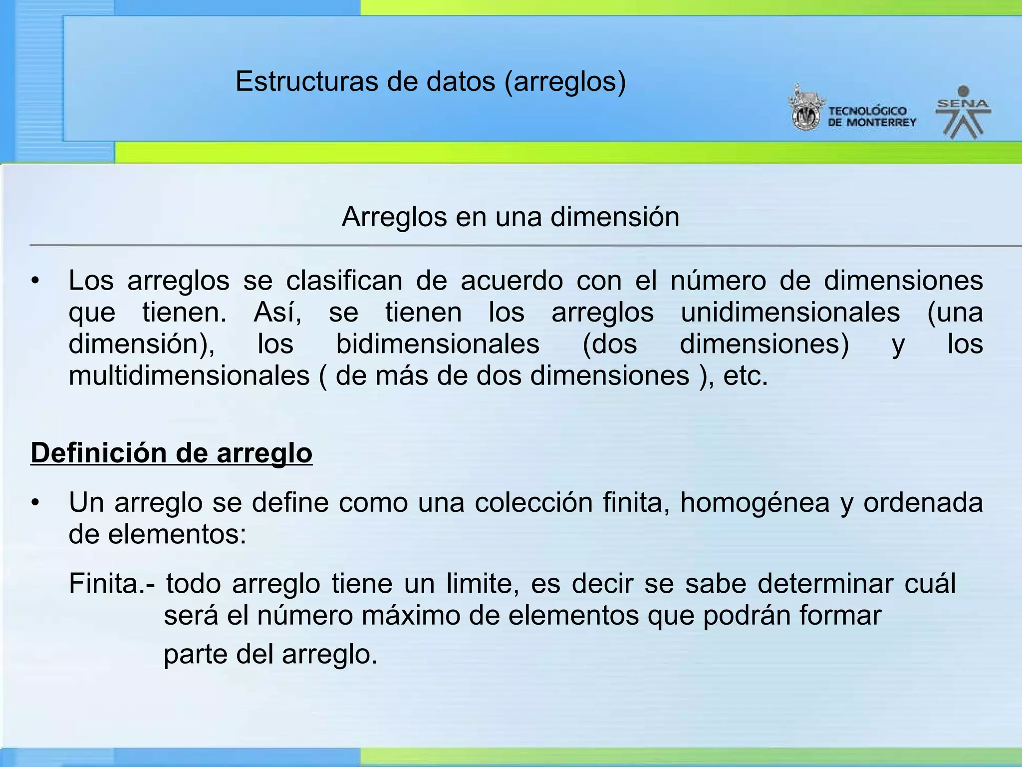 Los arreglos se clasifican de acuerdo con el número de dimensiones que tienen. Así, se tienen los arreglos unidimensionales (una dimensión), los bidimensionales (dos dimensiones) y los multidimensionales ( de más de dos dimensiones ), etc. Definición de arreglo Un arreglo se define como una colección finita, homogénea y ordenada de elementos: Finita.- todo arreglo tiene un limite, es decir se sabe determinar cuál    será el número máximo de elementos que podrán formar  parte del arreglo. Arreglos en una dimensión 