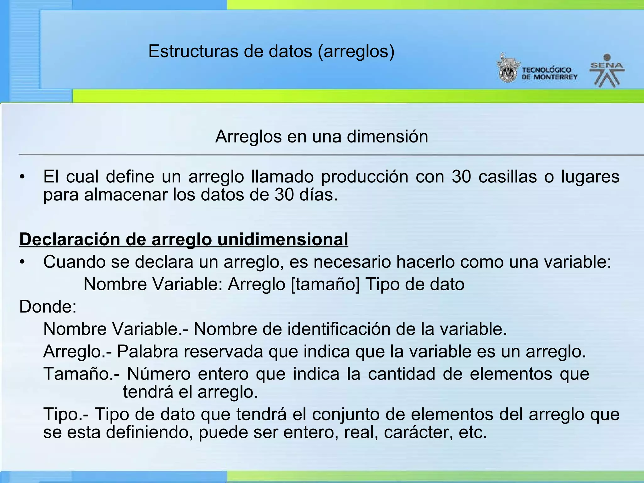 El cual define un arreglo llamado producción con 30 casillas o lugares para almacenar los datos de 30 días. Declaración de arreglo unidimensional Cuando se declara un arreglo, es necesario hacerlo como una variable: Nombre Variable: Arreglo [tamaño] Tipo de dato Donde: Nombre Variable.- Nombre de identificación de la variable. Arreglo.- Palabra reservada que indica que la variable es un arreglo. Tamaño.- Número entero que indica la cantidad de elementos que    tendrá el arreglo. Tipo.- Tipo de dato que tendrá el conjunto de elementos del arreglo que se esta definiendo, puede ser entero, real, carácter, etc. Arreglos en una dimensión 