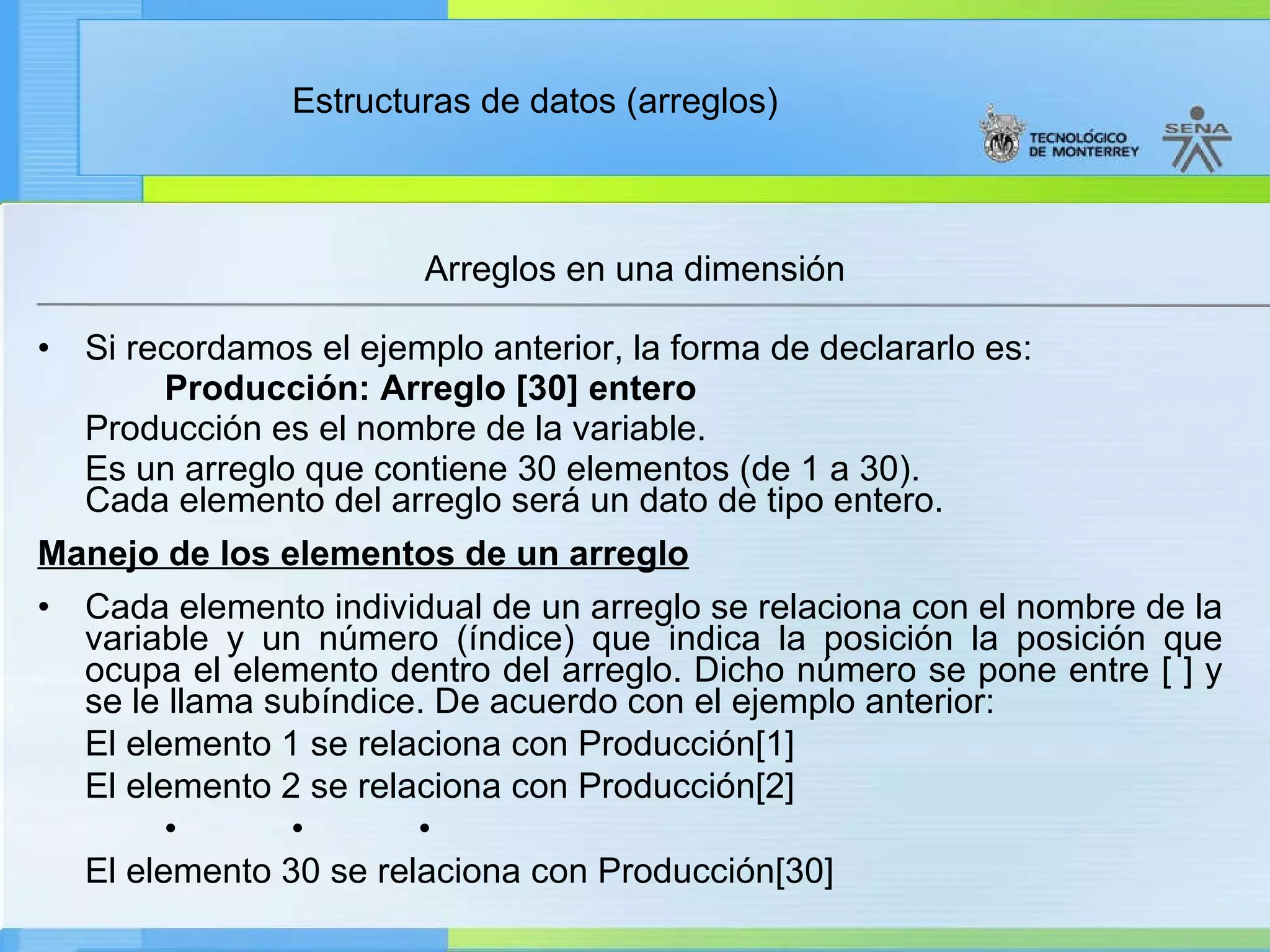 Si recordamos el ejemplo anterior, la forma de declararlo es: Producción: Arreglo [30] entero Producción es el nombre de la variable. Es un arreglo que contiene 30 elementos (de 1 a 30). Cada elemento del arreglo será un dato de tipo entero. Manejo de los elementos de un arreglo Cada elemento individual de un arreglo se relaciona con el nombre de la variable y un número (índice) que indica la posición la posición que ocupa el elemento dentro del arreglo. Dicho número se pone entre [ ] y se le llama subíndice. De acuerdo con el ejemplo anterior: El elemento 1 se relaciona con Producción[1] El elemento 2 se relaciona con Producción[2] • • • El elemento 30 se relaciona con Producción[30]  Arreglos en una dimensión 