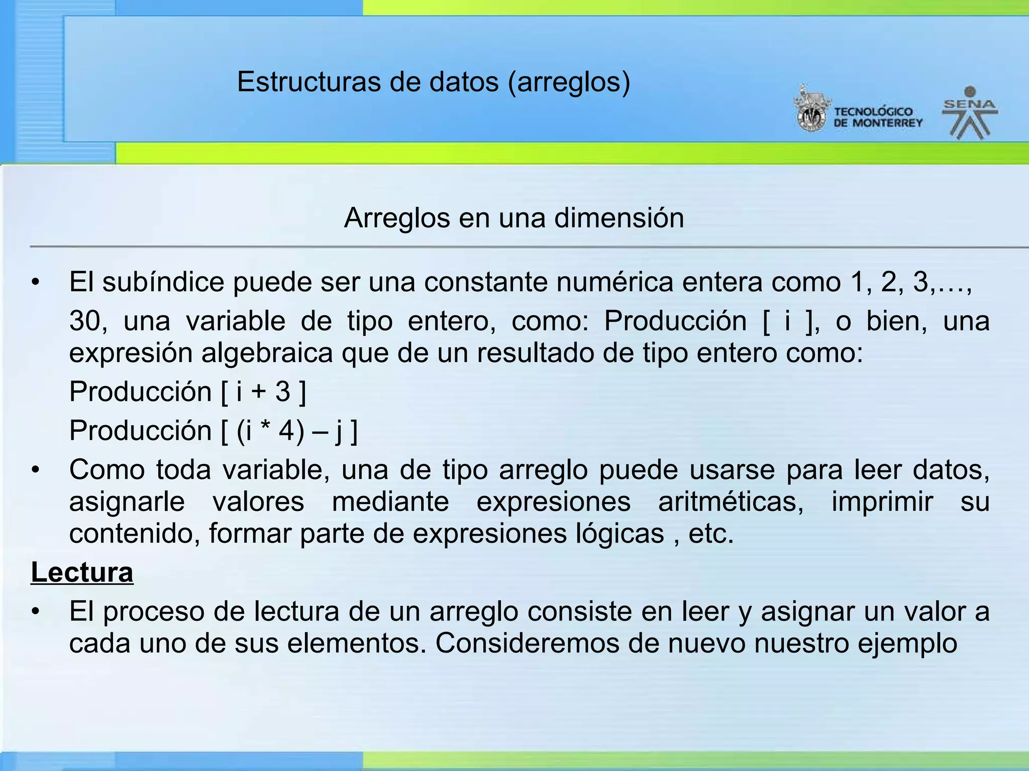 El subíndice puede ser una constante numérica entera como 1, 2, 3,…,  30, una variable de tipo entero, como: Producción [ i ], o bien, una expresión algebraica que de un resultado de tipo entero como: Producción [ i + 3 ] Producción [ (i * 4) – j ] Como toda variable, una de tipo arreglo puede usarse para leer datos, asignarle valores mediante expresiones aritméticas, imprimir su contenido, formar parte de expresiones lógicas , etc. Lectura El proceso de lectura de un arreglo consiste en leer y asignar un valor a cada uno de sus elementos. Consideremos de nuevo nuestro ejemplo Arreglos en una dimensión 