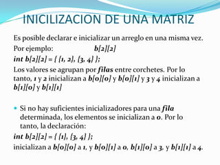 INICILIZACION DE UNA MATRIZ
Es posible declarar e inicializar un arreglo en una misma vez.
Por ejemplo:                  b[2][2]
int b[2][2] = { {1, 2}, {3, 4} };
Los valores se agrupan por filas entre corchetes. Por lo
tanto, 1 y 2 inicializan a b[0][0] y b[0][1] y 3 y 4 inicializan a
b[1][0] y b[1][1]

 Si no hay suficientes inicializadores para una fila
  determinada, los elementos se inicializan a 0. Por lo
  tanto, la declaración:
int b[2][2] = { {1}, {3, 4} };
inicializan a b[0][0] a 1, y b[0][1] a 0, b[1][0] a 3, y b[1][1] a 4.
 