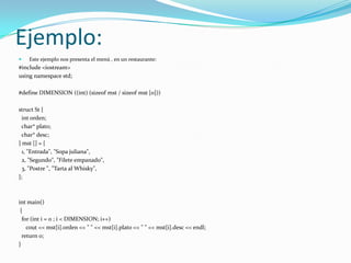 Ejemplo:
   Este ejemplo nos presenta el menú , en un restaurante:
#include <iostream>
using namespace std;

#define DIMENSION ((int) (sizeof mst / sizeof mst [0]))

struct St {
  int orden;
 char* plato;
 char* desc;
} mst [] = {
  1, "Entrada", "Sopa juliana",
  2, "Segundo", "Filete empanado",
  3, "Postre ", "Tarta al Whisky",
};



int main()
 {
  for (int i = 0 ; i < DIMENSION; i++)
    cout << mst[i].orden << " " << mst[i].plato << " " << mst[i].desc << endl;
  return 0;
}
 