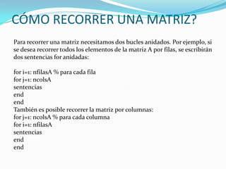 CÓMO RECORRER UNA MATRIZ?
Para recorrer una matriz necesitamos dos bucles anidados. Por ejemplo, si
se desea recorrer todos los elementos de la matriz A por filas, se escribirán
dos sentencias for anidadas:

for i=1: nfilasA % para cada fila
for j=1: ncolsA
sentencias
end
end
También es posible recorrer la matriz por columnas:
for j=1: ncolsA % para cada columna
for i=1: nfilasA
sentencias
end
end
 