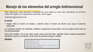 Para relacionar cada elemento individual de una matriz se usan dos subíndices; el primero
indica el renglón y el segundo la columna, como sigue:
matriz[renglon][columna]
En donde:
• renglon indica el número de renglón y columna indica el número de columna que ocupa el elemento
relacionado.
Los subíndices pueden ser constantes, variables o expresiones de tipo entero, como se explicó para el caso de
los unidimensionales.
Como toda variable, una de tipo matriz puede usarse para leer datos, asignarle valores mediante expresiones
aritméticas, imprimir su contenido, formar parte de expresiones lógicas, etcétera.
Ejemplos:
Manejo de los elementos del arreglo bidimensional
 